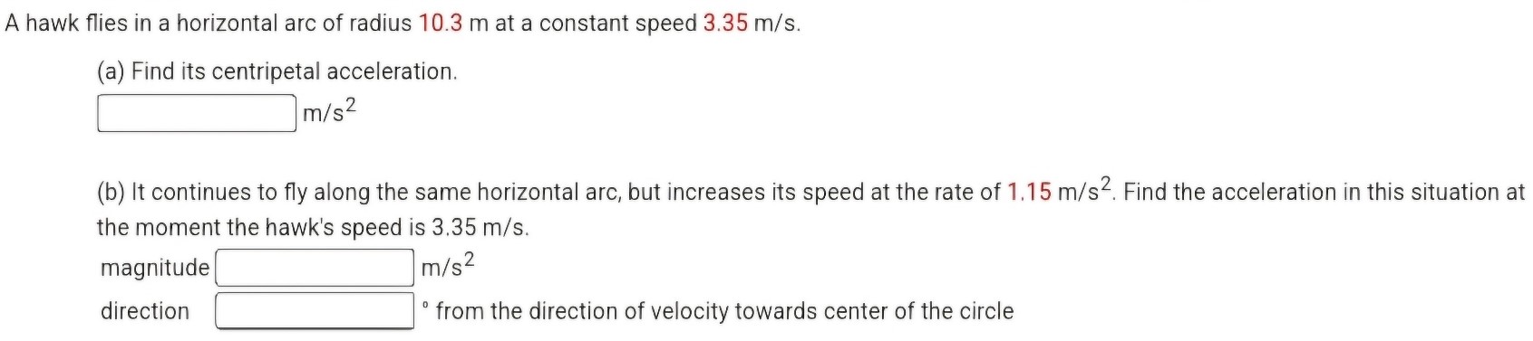 A hawk flies in a horizontal arc of radius 10.3 m at a constant speed 3.35 m/s. (a) Find its centripetal acceleration. m/s2 (b) It continues to fly along the same horizontal arc, but increases its speed at the rate of 1.15 m/s2. Find the acceleration in this situation at the moment the hawk's speed is 3.35 m/s. magnitude m/s2 direction - from the direction of velocity towards center of the circle