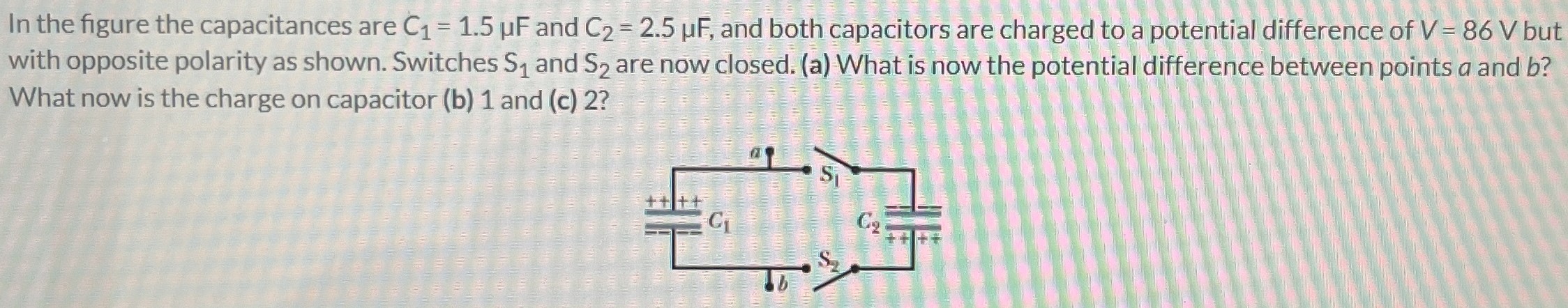 In the figure the capacitances are C1 = 1.5 μF and C2 = 2.5 μF, and both capacitors are charged to a potential difference of V = 86 V but with opposite polarity as shown. Switches S1 and S2 are now closed. (a) What is now the potential difference between points a and b? What now is the charge on capacitor (b) 1 and (c) 2?