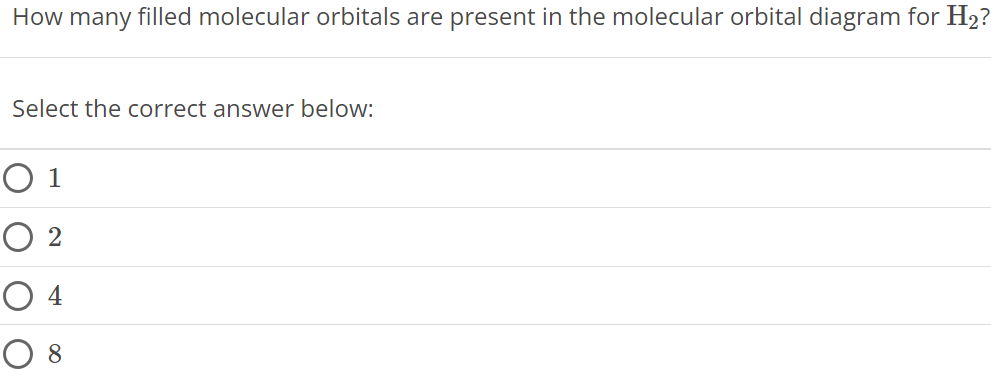 How many filled molecular orbitals are present in the molecular orbital diagram for H2 ? Select the correct answer below: 1 2 4 8 