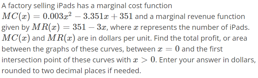 A factory selling iPads has a marginal cost function MC(x) = 0.003x^2 - 3.351x + 351 and a marginal revenue function given by MR(x) = 351 - 3x, where x represents the number of iPads. MC(x) and MR(x) are in dollars per unit. Find the total profit, or area between the graphs of these curves, between x = 0 and the first intersection point of these curves with x > 0. Enter your answer in dollars, rounded to two decimal places if needed.