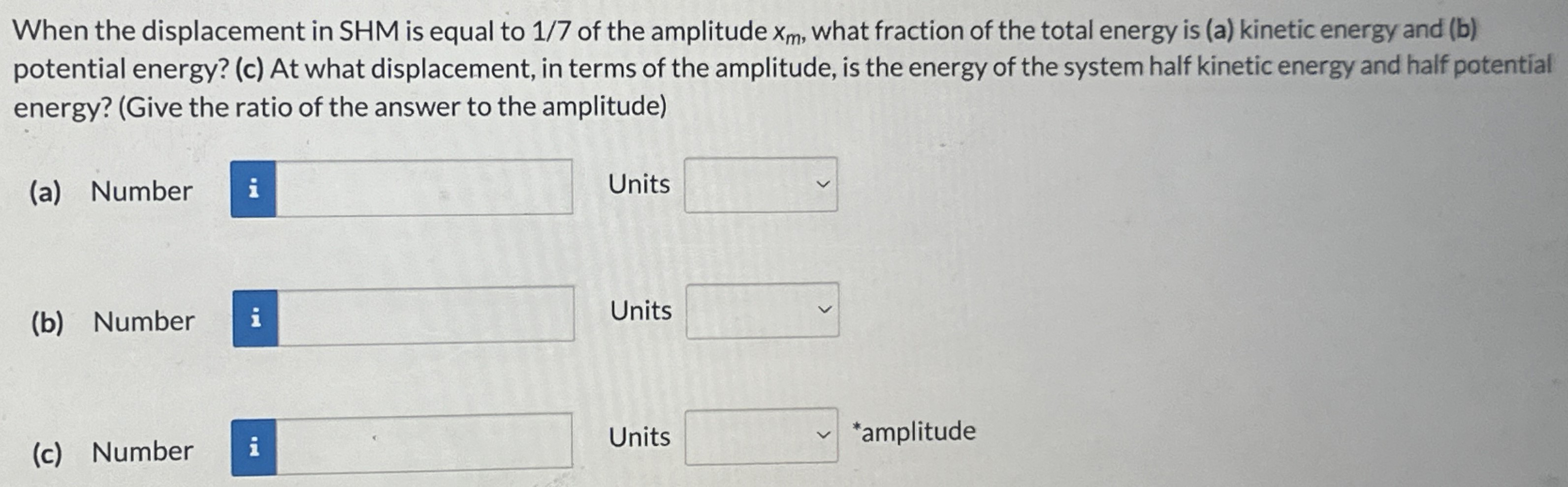 When the displacement in SHM is equal to 1/7 of the amplitude xm, what fraction of the total energy is (a) kinetic energy and (b) potential energy? (c) At what displacement, in terms of the amplitude, is the energy of the system half kinetic energy and half potential energy? (Give the ratio of the answer to the amplitude) (a) Number Units (b) Number Units (c) Number Units *amplitude