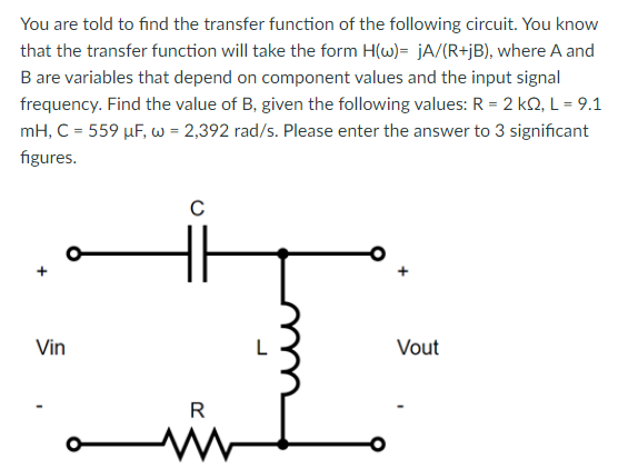 You are told to find the transfer function of the following circuit. You know that the transfer function will take the form H(ω) = jA/(R+jB), where A and B are variables that depend on component values and the input signal frequency. Find the value of B, given the following values: R = 2 kΩ, L = 9.1 mH, C = 559 μF, ω = 2,392 rad/s. Please enter the answer to 3 significant figures. 