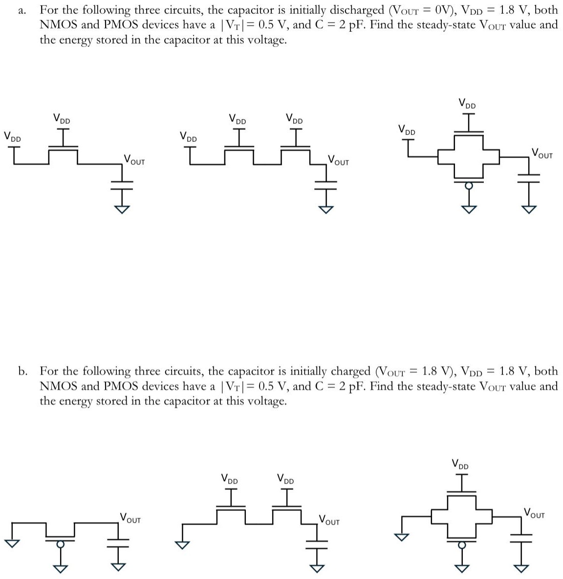 a. For the following three circuits, the capacitor is initially discharged (VOUT = 0 V), VDD = 1.8 V, both NMOS and PMOS devices have a |VT| = 0.5 V, and C = 2 pF. Find the steady-state VOut value and the energy stored in the capacitor at this voltage. b. For the following three circuits, the capacitor is initially charged (VOuT = 1.8 V), VDD = 1.8 V, both NMOS and PMOS devices have a |VT| = 0.5 V, and C = 2 pF. Find the steady-state Vout value and the energy stored in the capacitor at this voltage.