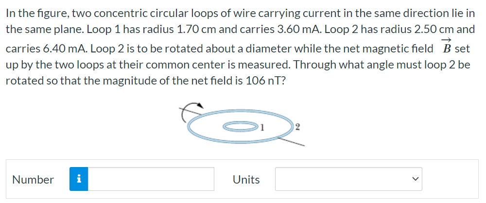 In the figure, two concentric circular loops of wire carrying current in the same direction lie in the same plane. Loop 1 has radius 1.70 cm and carries 3.60 mA. Loop 2 has radius 2.50 cm and carries 6.40 mA. Loop 2 is to be rotated about a diameter while the net magnetic field B→ set up by the two loops at their common center is measured. Through what angle must loop 2 be rotated so that the magnitude of the net field is 106 nT? Number Units