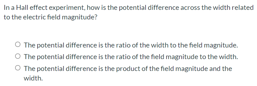 In a Hall effect experiment, how is the potential difference across the width related to the electric field magnitude? The potential difference is the ratio of the width to the field magnitude. The potential difference is the ratio of the field magnitude to the width. The potential difference is the product of the field magnitude and the width.