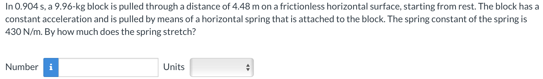 In 0.904 s, a 9.96-kg block is pulled through a distance of 4.48 m on a frictionless horizontal surface, starting from rest. The block has a constant acceleration and is pulled by means of a horizontal spring that is attached to the block. The spring constant of the spring is 430 N/m. By how much does the spring stretch? Number Units