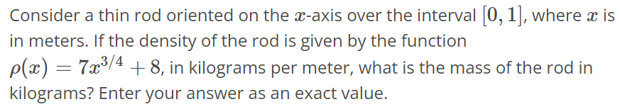 Consider a thin rod oriented on the x-axis over the interval [0, 1], where x is in meters. If the density of the rod is given by the function ρ(x) = 7x^3/4 + 8, in kilograms per meter, what is the mass of the rod in kilograms? Enter your answer as an exact value.