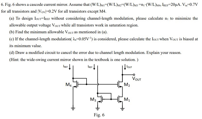 6. Fig. 6 shows a cascode current mirror. Assume that (W/L)M1 = (W/L)M2 = (W/L)M3 = n1•(W/L)M4, IREF = 20 µA.Vtn = 0.7 V for all transistors and |Vov| = 0.2 V for all transistors except M4. (a) To design IOUT = IREF without considering channel-length modulation, please calculate n1 to minimize the allowable output voltage Vout while all transistors work in saturation region. (b) Find the minimum allowable VOUT as mentioned in (a). (c) If the channel-length modulation λn = 0.05 V-1 is considered, please calculate the IOUT when VOUT is biased at its minimum value. (d) Draw a modified circuit to cancel the error due to channel length modulation. Explain your reason. (Hint: the wide-swing current mirror shown in the textbook is one solution.) Fig. 6