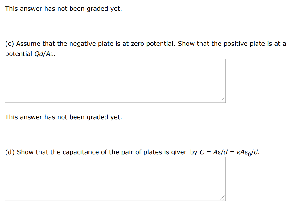 The general form of Gauss's law describes how a charge creates an electric field in a material, as well as in vacuum. ∫E→⋅dA→ = qin ε where ε = κε0 is the permittivity of the material. (a) A sheet with charge Q uniformly distributed over its area A is surrounded by a dielectric. Show that the sheet creates a uniform electric field with magnitude E = Q/2Aε. This answer has not been graded yet. (b) Two large sheets of area A, carrying opposite charges of equal magnitude Q, are a small distance d apart. Show that they create a uniform electric field in the space between them with magnitude E = Q/Aε. This answer has not been graded yet. (c) Assume that the negative plate is at zero potential. Show that the positive plate is at a potential Qd/Aε. This answer has not been graded yet. (d) Show that the capacitance of the pair of plates is given by C = Aε/d = κAε0/d. 