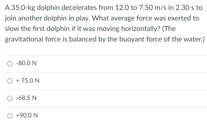 A 35.0−kg dolphin decelerates from 12.0 to 7.50 m/s in 2.30 s to join another dolphin in play. What average force was exerted to slow the first dolphin if it was moving horizontally? (The gravitational force is balanced by the buoyant force of the water. ) −80.0 N +75.0 N −68.5 N +90.0 N 