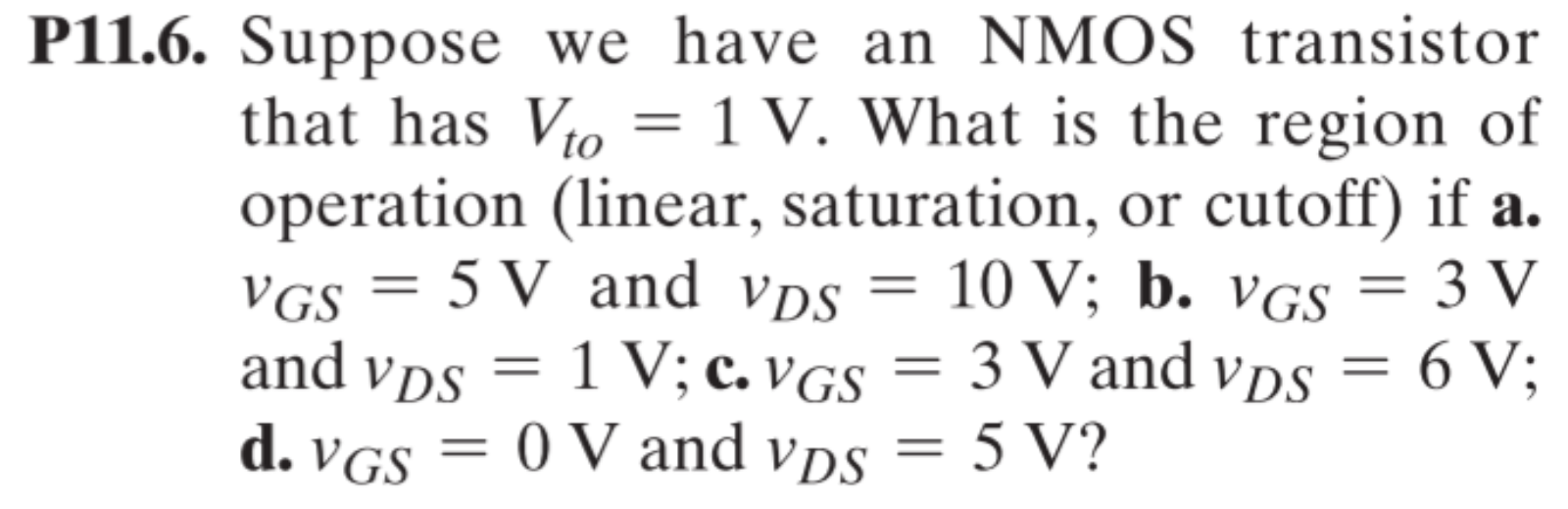 P11.6. Suppose we have an NMOS transistor that has Vto = 1 V. What is the region of operation (linear, saturation, or cutoff) if a. vGS = 5 V and vDS = 10 V; b. vGS = 3 V and vDS = 1 V; c. vGS = 3 V and vDS = 6 V; d. vGS = 0 V and vDS = 5 V?