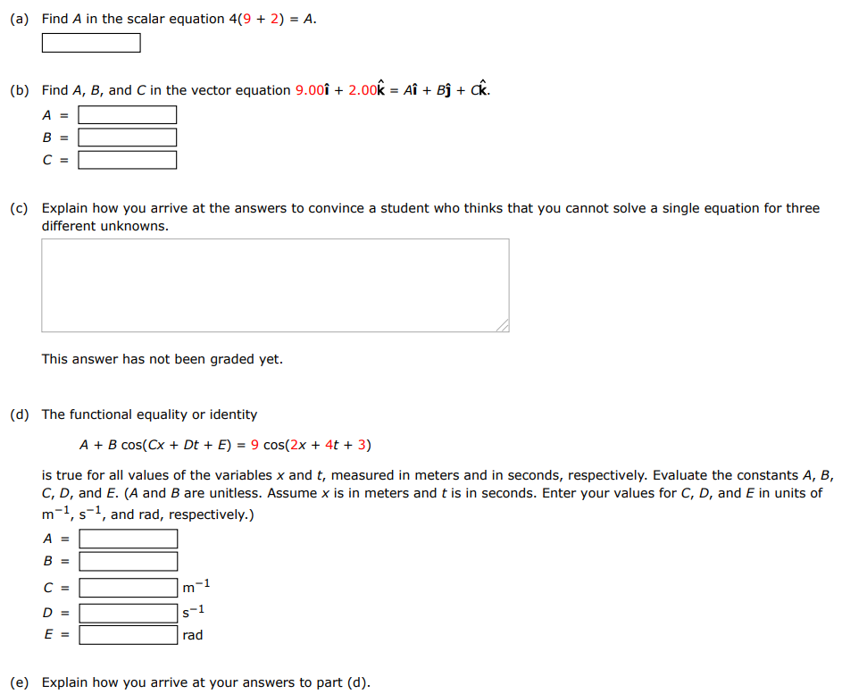 (a) Find A in the scalar equation 4(9+2) = A. (b) Find A, B, and C in the vector equation 9.00 i^ + 2.00 k^ = Ai^ + Bj^ + Ck^. A = B = C = (c) Explain how you arrive at the answers to convince a student who thinks that you cannot solve a single equation for three different unknowns. ◻ This answer has not been graded yet. (d) The functional equality or identity A + Bcos⁡(Cx + Dt + E) = 9 cos⁡(2x + 4t + 3) is true for all values of the variables x and t, measured in meters and in seconds, respectively. Evaluate the constants A, B, C, D, and E. ( A and B are unitless. Assume x is in meters and t is in seconds. Enter your values for C, D, and E in units of m−1, s−1, and rad, respectively. ) A = B = m−1 C = rad D = s−1 E = rad (e) Explain how you arrive at your answers to part (d). 