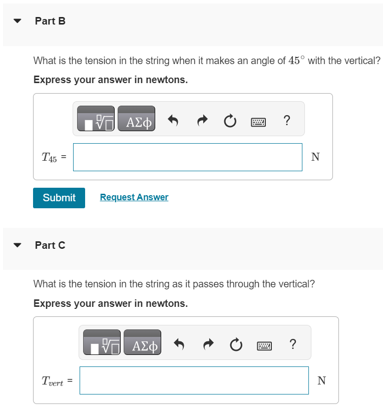 Part A A small rock with mass 0.12 kg is fastened to a massless string with length 0.80 m to form a pendulum. The pendulum is swinging so as to make a maximum angle of 45∘ with the vertical. Air resistance is negligible. What is the speed of the rock when the string passes through the vertical position? Express your answer in meters per second. v = m/s Part B What is the tension in the string when it makes an angle of 45∘ with the vertical? Express your answer in newtons. T45 = N Submit Request Answer Part C What is the tension in the string as it passes through the vertical? Express your answer in newtons. Tvert = N
