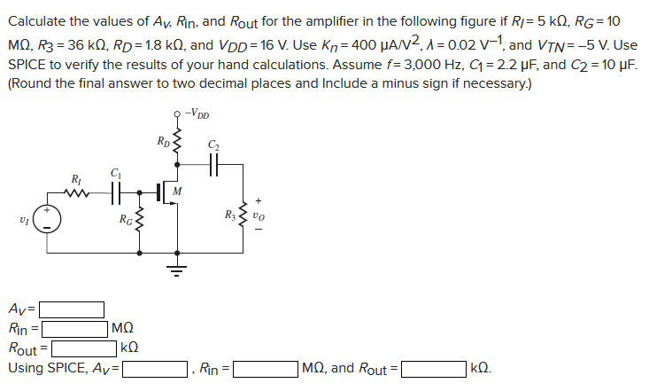 Calculate the values of AV, Rin, and ROut for the amplifier in the following figure if RI = 5 kΩ, RG = 10 MΩ, R3 = 36 kΩ, RD = 1.8 kΩ, and VDD = 16 V. Use Kn = 400 μA/V2, λ = 0.02 V−1, and VTN = −5 V. Use SPICE to verify the results of your hand calculations. Assume f = 3,000 Hz, C1 = 2.2 μF, and C2 = 10 μF. (Round the final answer to two decimal places and Include a minus sign if necessary. ) AV = MΩ Rin = kΩ Rout = Using SPICE, AV = , Rin = MΩ, and Rout = kΩ. 