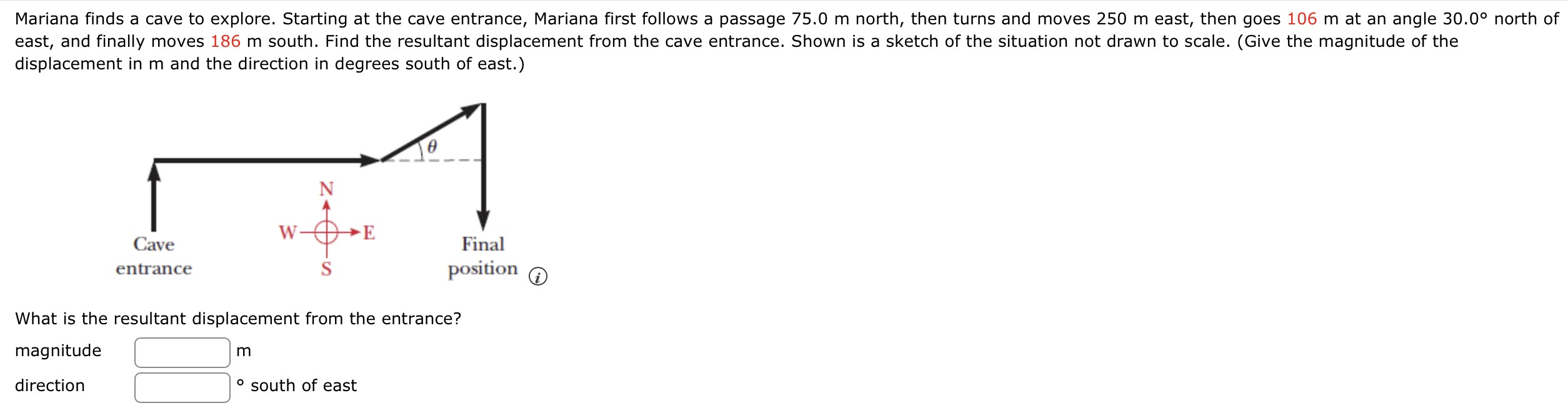 Mariana finds a cave to explore. Starting at the cave entrance, Mariana first follows a passage 75.0 m north, then turns and moves 250 m east, then goes 106 m at an angle 30.0∘ north of east, and finally moves 186 m south. Find the resultant displacement from the cave entrance. Shown is a sketch of the situation not drawn to scale. (Give the magnitude of the displacement in m and the direction in degrees south of east.) What is the resultant displacement from the entrance? magnitude m direction south of east