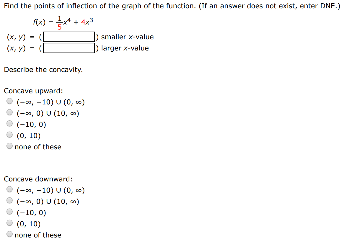 Find the points of inflection of the graph of the function. (If an answer does not exist, enter DNE. ) f(x) = 15 x4 + 4x3 (x, y) = ( ) smaller x-value (x, y) = ( ) larger x-value ) larger x-value Describe the concavity. Concave upward: (−∞, −10)∪(0, ∞) (−∞, 0)∪(10, ∞) (−10, 0) (0, 10) none of these Concave downward: (−∞, −10)∪(0, ∞) (−∞, 0)∪(10, ∞) (−10, 0) (0, 10) none of these