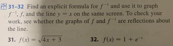 31-32 Find an explicit formula for f−1 and use it to graph f−1, f, and the line y = x on the same screen. To check your work, see whether the graphs of f and f−1 are reflections about the line. 31. f(x) = 4x + 3 32. f(x) = 1 + e−x