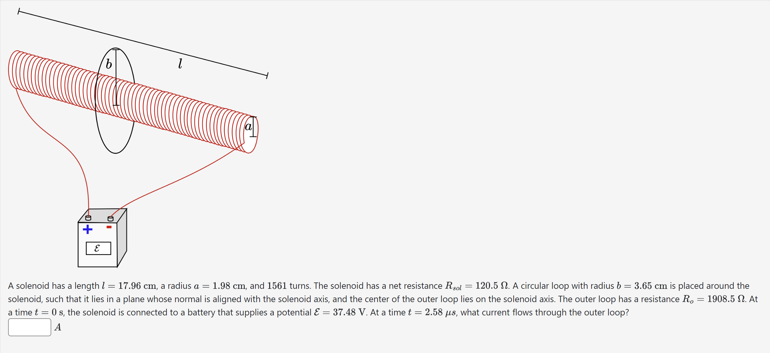 A solenoid has a length l = 17.96 cm, a radius a = 1.98 cm, and 1561 turns. The solenoid has a net resistance Rsol = 120.5 Ω. A circular loop with radius b = 3.65 cm is placed around the solenoid, such that it lies in a plane whose normal is aligned with the solenoid axis, and the center of the outer loop lies on the solenoid axis. The outer loop has a resistance Ro = 1908.5 Ω. At a time t = 0 s, the solenoid is connected to a battery that supplies a potential E = 37.48 V. At a time t = 2.58 μs, what current flows through the outer loop? A