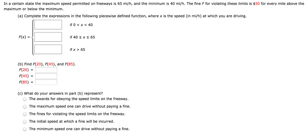 In a certain state the maximum speed permitted on freeways is 65 mi/h, and the minimum is 40 mi/h. The fine F for violating these limits is $50 for every mile above the maximum or below the minimum. (a) Complete the expressions in the following piecewise defined function, where x is the speed (in mi/h) at which you are driving. F(x) = {if 0 < x < 40 if 40 ≤ x ≤ 65 if x > 65 (b) Find F(20), F(45), and F(85). F(20) = F(45) = F(85) = (c) What do your answers in part (b) represent? The awards for obeying the speed limits on the freeway. The maximum speed one can drive without paying a fine. The fines for violating the speed limits on the freeway. The initial speed at which a fine will be incurred. The minimum speed one can drive without paying a fine.