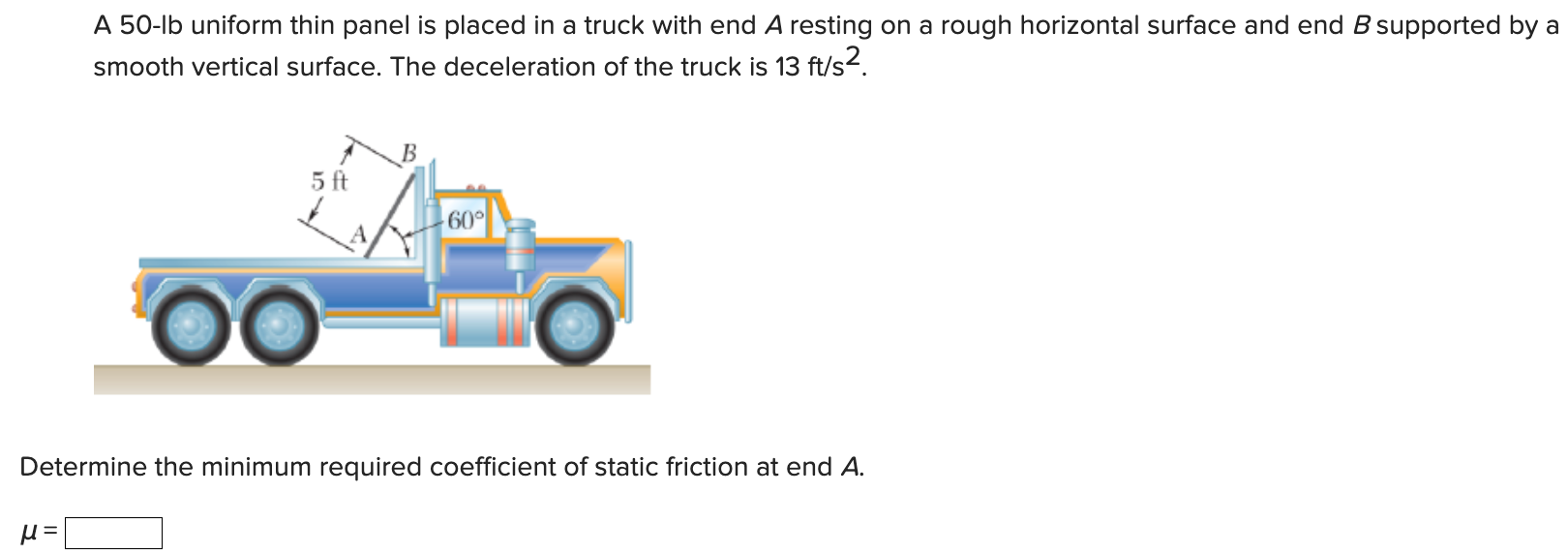 A 50-lb uniform thin panel is placed in a truck with end A resting on a rough horizontal surface and end B supported by a smooth vertical surface. The deceleration of the truck is 13 ft/s2. Determine the minimum required coefficient of static friction at end A. μ =