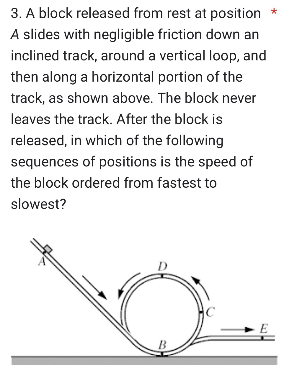 A block released from rest at position A slides with negligible friction down an inclined track, around a vertical loop, and then along a horizontal portion of the track, as shown above. The block never leaves the track. After the block is released, in which of the following sequences of positions is the speed of the block ordered from fastest to slowest?