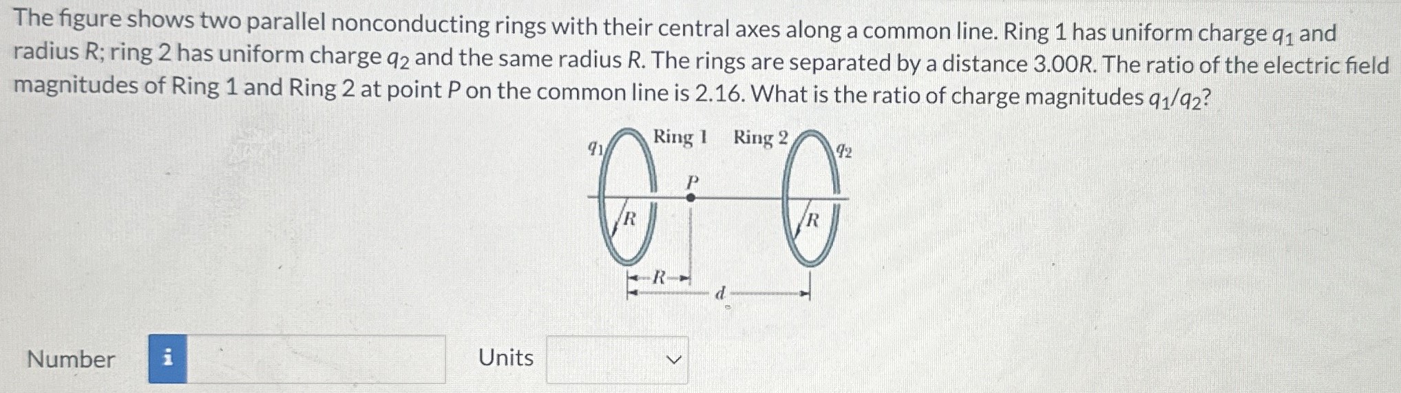 The figure shows two parallel nonconducting rings with their central axes along a common line. Ring 1 has uniform charge q1 and radius R; ring 2 has uniform charge q2 and the same radius R. The rings are separated by a distance 3.00 R. The ratio of the electric field magnitudes of Ring 1 and Ring 2 at point P on the common line is 2.16. What is the ratio of charge magnitudes q1/q2? Number Units