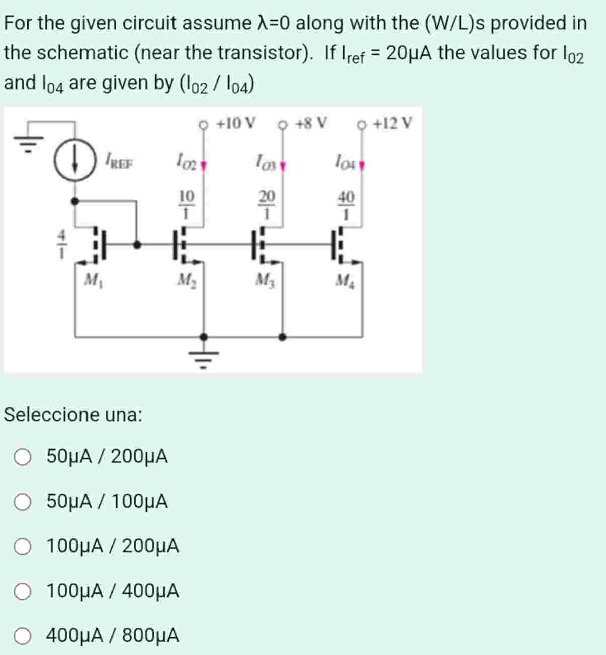 For the given circuit assume λ = 0 along with the (W/L)s provided in the schematic (near the transistor). If Iref = 20 μA the values for I02 and I04 are given by (I02 / I04) Seleccione una: 50 μA / 200 μA 50 μA / 100 μA 100 μA / 200 μA 100 μA / 400 μA 400 μA / 800 μA