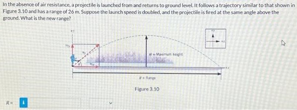 In the absence of air resistance, a projectile is launched from and returns to ground level. It follows a trajectory similar to that shown in Figure 3.10 and has a range of 26 m. Suppose the launch speed is doubled, and the projectile is fired at the same angle above the ground. What is the new range? Figure 3.10