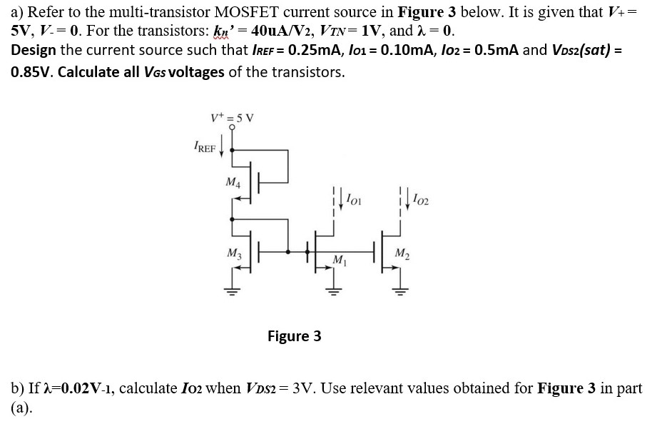 a) Refer to the multi-transistor MOSFET current source in Figure 3 below. It is given that V+ = 5V, V− = 0. For the transistors: kn′ = 40 uA/V2, VTN = 1V, and λ = 0. Design the current source such that IREF = 0.25mA, Io1 = 0.10mA, Io2 = 0.5mA and VDS2 (sat) = 0.85 V. Calculate all VGS voltages of the transistors. Figure 3 b) If λ = 0.02V-1, calculate IO2 when VDS2 = 3 V. Use relevant values obtained for Figure 3 in part (a). 