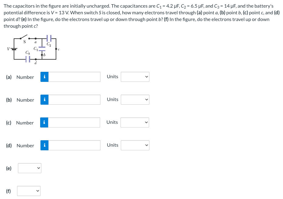 The capacitors in the figure are initially uncharged. The capacitances are C1 = 4.2 μF, C2 = 6.5 μF, and C3 = 14 μF, and the battery's potential difference is V = 13 V. When switch S is closed, how many electrons travel through (a) point a, (b) point b, (c) point c, and (d) point d ? (e) In the figure, do the electrons travel up or down through point b? (f) In the figure, do the electrons travel up or down through point c? (a) Number Units (b) Number Units (c) Number Units (d) Number Units (e) (f)