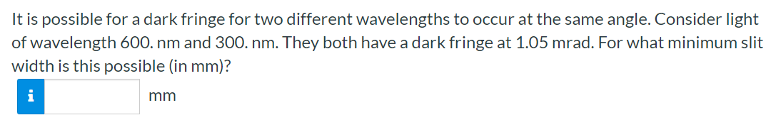 It is possible for a dark fringe for two different wavelengths to occur at the same angle. Consider light of wavelength 600. nm and 300 nm. They both have a dark fringe at 1.05 mrad. For what minimum slit width is this possible (in mm)? mm