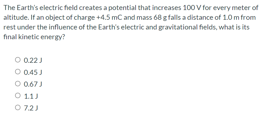 The Earth's electric field creates a potential that increases 100 V for every meter of altitude. If an object of charge +4.5 mC and mass 68 g falls a distance of 1.0 m from rest under the influence of the Earth's electric and gravitational fields, what is its final kinetic energy? 0.22 J 0.45 J 0.67 J 1.1 J 7.2 J