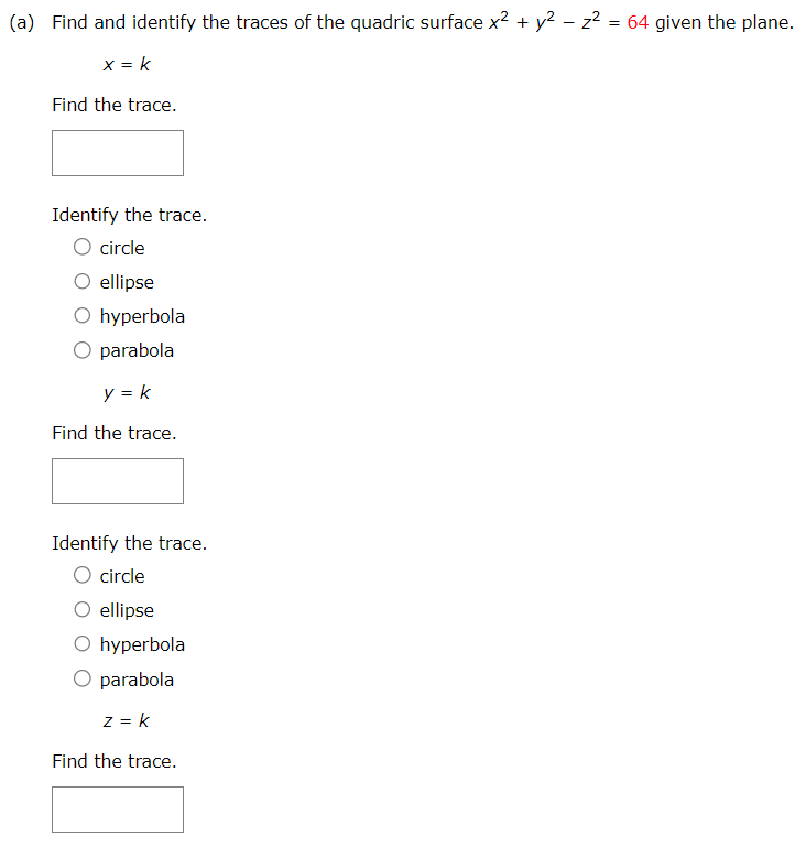 (a) Find and identify the traces of the quadric surface x2 + y2 − z2 = 64 given the plane. x = k Find the trace. Identify the trace. circle ellipse hyperbola parabola y = k Find the trace. Identify the trace. circle ellipse hyperbola parabola z = k Find the trace. Identify the trace. circle ellipse hyperbola parabola Describe the surface from one of the graphs in the table. ellipsoid elliptic paraboloid hyperbolic paraboloid cone hyperboloid of one sheet hyperboloid of two sheets (b) If we change the equation in part (a) to x2 − y2 + z2 = 64, how is the graph affected? The graph is rotated so that its axis is the x-axis. The graph is rotated so that its axis is the y-axis. The graph is rotated so that its axis is the z-axis The graph is shifted one unit in the negative y-direction. The graph is shifted one unit in the positive y-direction. (c) What if we change the equation in part (a) to x2 + y2 + 2y − z2 = 63? The graph is rotated so that its axis is the x-axis. The graph is rotated so that its axis is the y-axis. The graph is rotated so that its axis is the z-axis The graph is shifted one unit in the negative y-direction. The graph is shifted one unit in the positive y-direction.