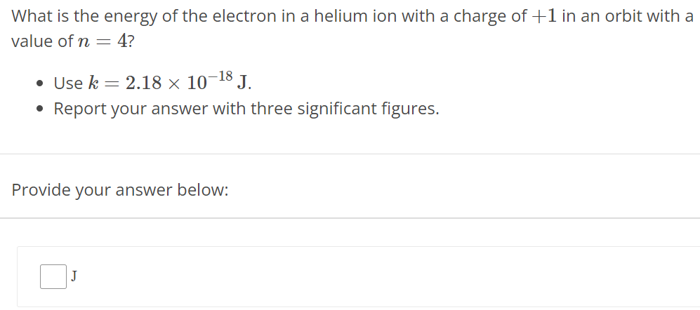 What is the energy of the electron in a helium ion with a charge of +1 in an orbit with a value of n = 4? Use k = 2.18 × 10 −18 J. Report your answer with three significant figures. Provide your answer below: J 