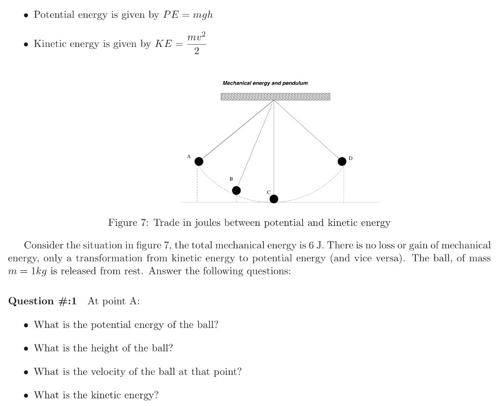 Potential energy is given by PE = mgh Kinetic energy is given by KE = mv2 2 Figure 7: Trade in joules between potential and kinetic energy Consider the situation in figure 7, the total mechanical energy is 6 J. There is no loss or gain of mechanical energy, only a transformation from kinetic energy to potential energy (and vice versa). The ball, of mass m = 1 kg is released from rest. Answer the following questions: Question #:1 At point A:What is the potential energy of the ball? What is the height of the ball? What is the velocity of the ball at that point? -What is the kinetic energy? Question #:2 At point B, if the potential energy is equal to the kinetic energy (PE = KE = 3 J)What is the height H of the ball? What is the velocity of the ball at that height? Question #:3 At point C, the potential energy is zero. What is the kinetic energy of the ball? What is the velocity of the ball at that point? How would you describe the velocity at this particular point? Explain Question #:4 At point D, the ball is at the same height as in point A, it reaches a maximum height then stops before reversing direction. What is the potential energy? What is the kinetic energy of the ball? What happened to kinetic energy at that position? Question #:5 While the pendulum is oscillating between positions, use the words increase, decrease, or constant to describe the trend of the different forms of energies. Complete table 2 Table 2: Trend of the different forms of energy of a swinging pendulum Question #:6 Using figure 7, identify the corresponding positions A, B and C in figure 8 Discuss the different energies, and speeds of the glider on those points based on your study of the pendulum.