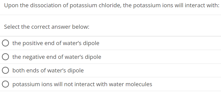 Upon the dissociation of potassium chloride, the potassium ions will interact with: Select the correct answer below: the positive end of water's dipole the negative end of water's dipole both ends of water's dipole potassium ions will not interact with water molecules 