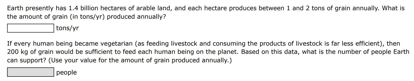 Earth presently has 1.4 billion hectares of arable land, and each hectare produces between 1 and 2 tons of grain annually. What is the amount of grain (in tons/yr) produced annually? tons/yr If every human being became vegetarian (as feeding livestock and consuming the products of livestock is far less efficient), then 200 kg of grain would be sufficient to feed each human being on the planet. Based on this data, what is the number of people Earth can support? (Use your value for the amount of grain produced annually. ) people 