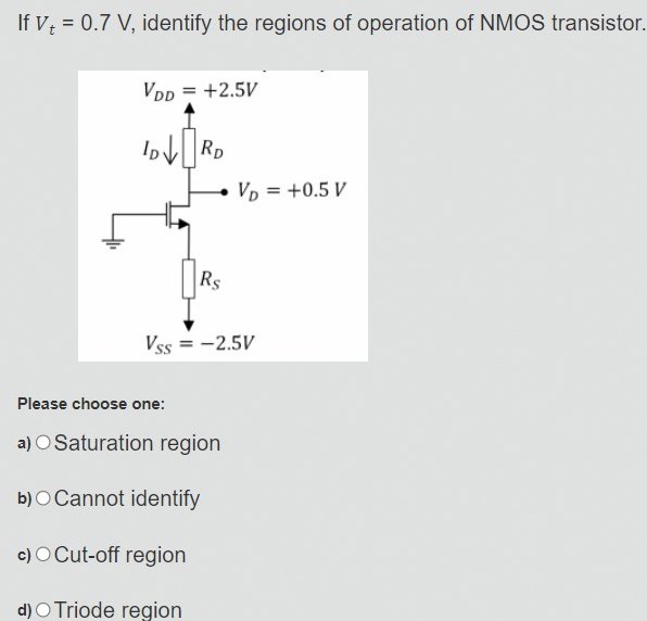 If Vt = 0.7 V, identify the regions of operation of NMOS transistor. Please choose one: a) Saturation region b) Cannot identify c) Cut-off region d) Triode region