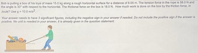 Bob is pulling a box of his toys of mass 15.0 kg along a rough horizontal surface for a distance of 6.00 m. The tension force in the rope is 58.0 N and the angle is 30∘ with respect to the horizontal. The frictional force on the box is 18.0 N. How much work is done on the box by the friction force, in Joule? Use g = 10.0 m/s2. Your answer needs to have 3 significant figures, including the negative sign in your answer if needed. Do not include the positive sign if the answer is positive. No unit is needed in your answer, it is already given in the question statement.