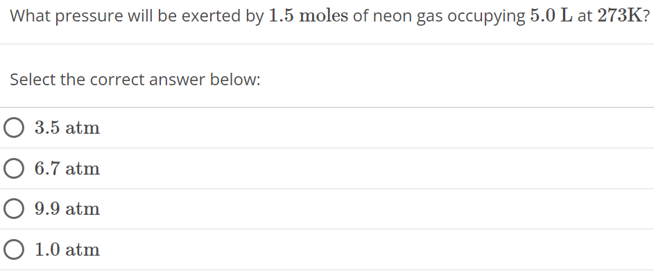 What pressure will be exerted by 1.5 moles of neon gas occupying 5.0 L at 273 K ? Select the correct answer below: 3.5 atm 6.7 atm 9.9 atm 1.0 atm 