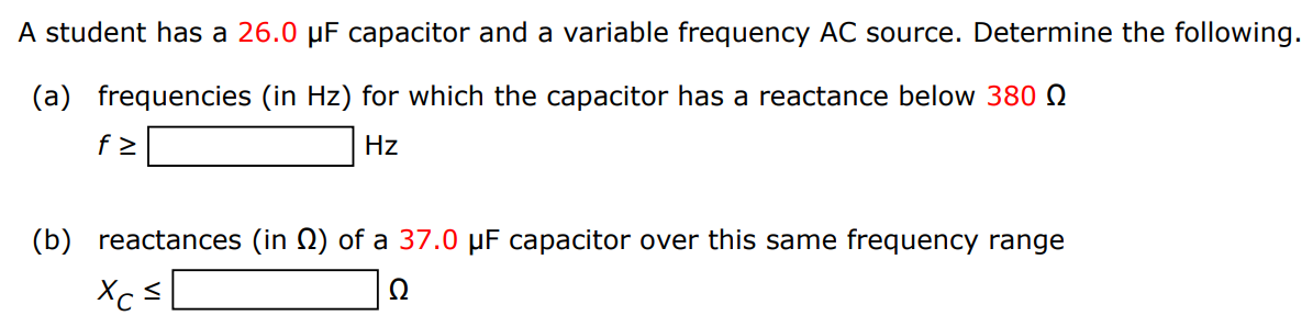 A student has a 26.0 μF capacitor and a variable frequency AC source. Determine the following. (a) frequencies (in Hz) for which the capacitor has a reactance below 380 Ω f ≥ Hz (b) reactances (in Ω ) of a 37.0 μF capacitor over this same frequency range xC ≤ Ω 