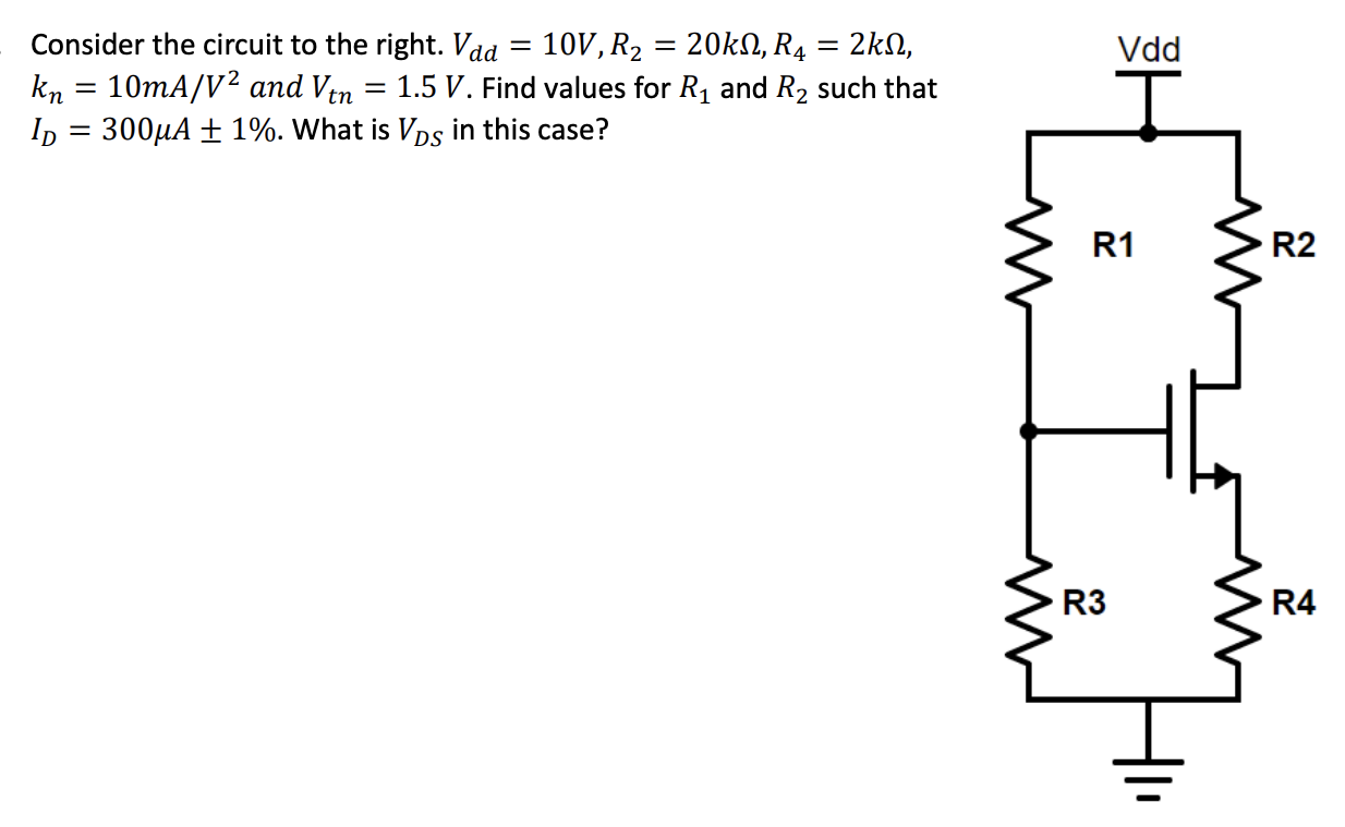 Consider the circuit to the right. Vdd = 10 V, R2 = 20 kΩ, R4 = 2 kΩ, kn = 10 mA/V2 and Vtn = 1.5 V. Find values for R1 and R2 such that ID = 300 μA ± 1%. What is VDS in this case?