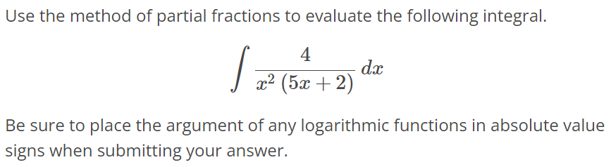 Use the method of partial fractions to evaluate the following integral. ∫ 4 / x^2(5x + 2) dx Be sure to place the argument of any logarithmic functions in absolute value signs when submitting your answer.