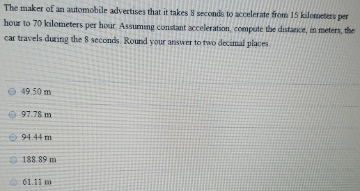 The maker of an automobile advertises that it takes 8 seconds to accelerate from 15 kilometers per hour to 70 kilometers per hour. Assuming constant acceleration, compute the distance, in meters, the car travels during the 8 seconds. Round your answer to two decimal places. 49.50 m 97.78 m 94.44 m 188.89 m 61.11 m