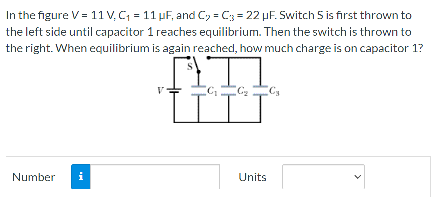 In the figure V = 11 V, C1 = 11 μF, and C2 = C3 = 22 μF. Switch S is first thrown to the left side until capacitor 1 reaches equilibrium. Then the switch is thrown to the right. When equilibrium is again reached, how much charge is on capacitor 1? Number Units