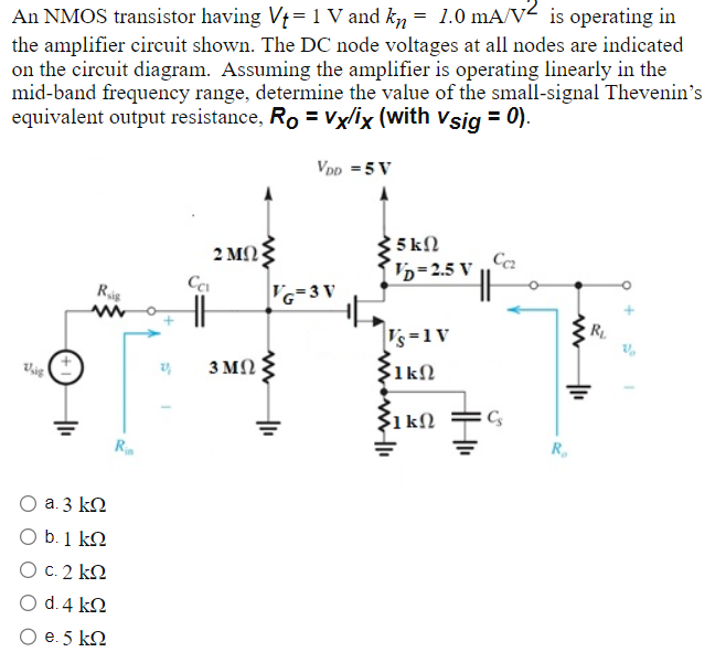 An NMOS transistor having Vt = 1 V and kn = 1.0 mA/V2 is operating in the amplifier circuit shown. The DC node voltages at all nodes are indicated on the circuit diagram. Assuming the amplifier is operating linearly in the mid-band frequency range, determine the value of the small-signal Thevenin's equivalent output resistance, RO = vX/iX (with vsig = 0). a. 3 kΩ b. 1 kΩ c. 2 kΩ d. 4 kΩ e. 5 kΩ 