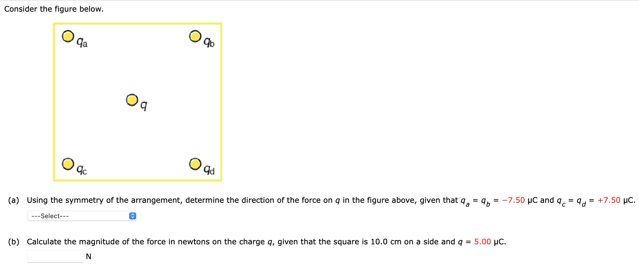 Consider the figure below. (a) Using the symmetry of the arrangement, determine the direction of the force on q in the figure above, given that qa = qb = −7.50 μC and qc = qd = +7.50 μC. (b) Calculate the magnitude of the force in newtons on the charge q, given that the square is 10.0 cm on a side and q = 5.00 μC. N