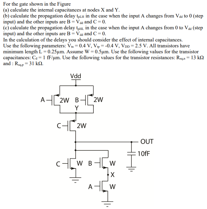 For the gate shown in the Figure (a) calculate the internal capacitances at nodes X and Y. (b) calculate the propagation delay tpLH in the case when the input A changes from Vdd to 0 (step input) and the other inputs are B = Vdd and C = 0. (c) calculate the propagation delay tpHL in the case when the input A changes from 0 to Vdd (step input) and the other inputs are B = Vdd and C = 0. In the calculation of the delays you should consider the effect of internal capacitances. Use the following parameters: Vtn = 0.4 V, Vtp = −0.4 V, VDD = 2.5 V. All transistors have minimum length L = 0.25 μm. Assume W = 0.5 μm. Use the following values for the transistor capacitances: Cd = 1 fF/μm. Use the following values for the transistor resistances: Rsq,n = 13 kΩ and : Rsq.p = 31 kΩ. 