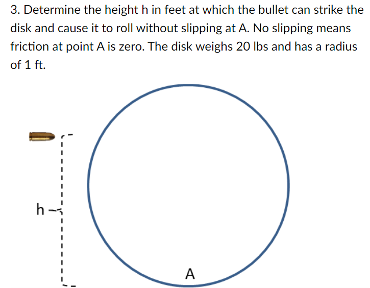 Determine the height h in feet at which the bullet can strike the disk and cause it to roll without slipping at A. No slipping means friction at point A is zero. The disk weighs 20 lbs and has a radius of 1 ft.