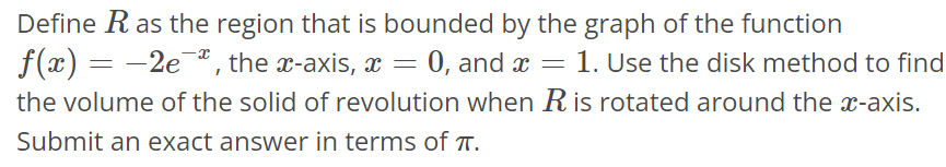 Define R as the region that is bounded by the graph of the function f(x) = -2e^-x, the x- axis, x = 0, and x = 1. Use the disk method to find the volume of the solid of revolution when R is rotated around the x-axis. Submit an exact answer in terms of π.